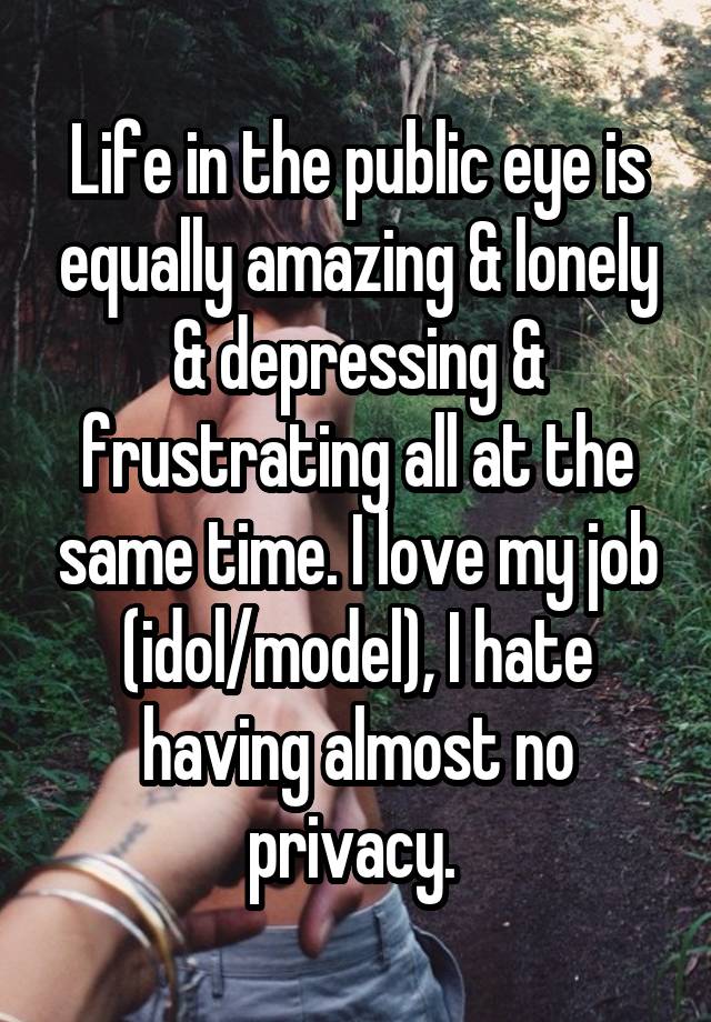 Life in the public eye is equally amazing & lonely & depressing & frustrating all at the same time. I love my job (idol/model), I hate having almost no privacy. 