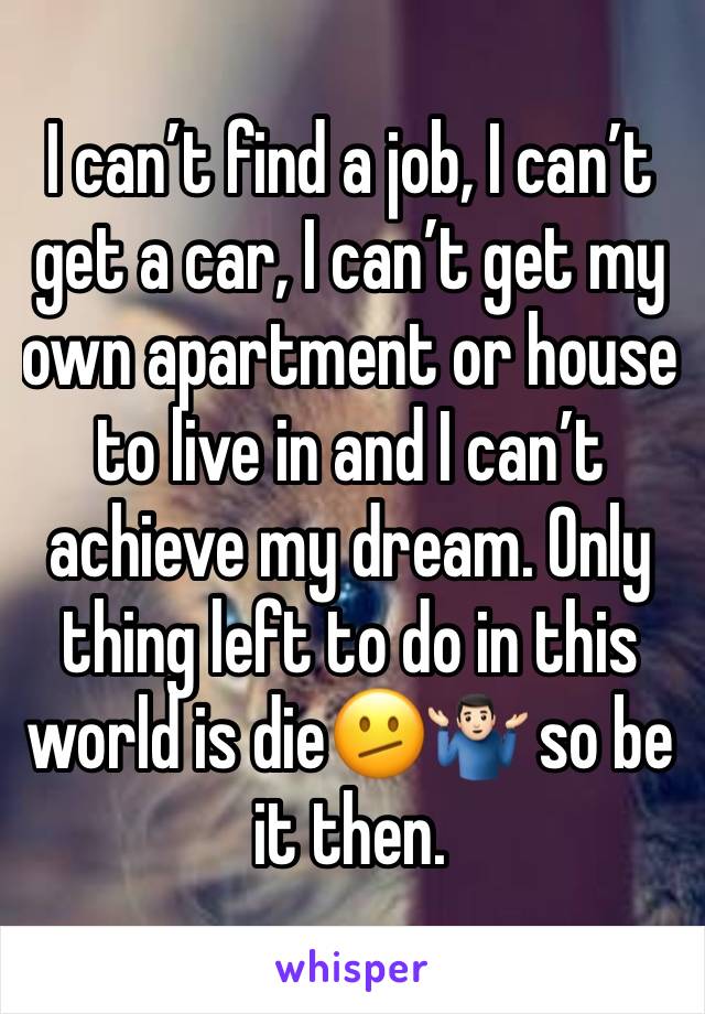 I can’t find a job, I can’t get a car, I can’t get my own apartment or house to live in and I can’t achieve my dream. Only thing left to do in this world is die🫤🤷🏻‍♂️ so be it then.