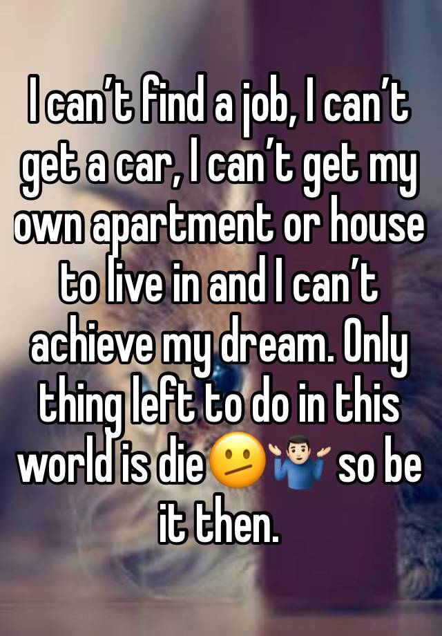 I can’t find a job, I can’t get a car, I can’t get my own apartment or house to live in and I can’t achieve my dream. Only thing left to do in this world is die🫤🤷🏻‍♂️ so be it then.