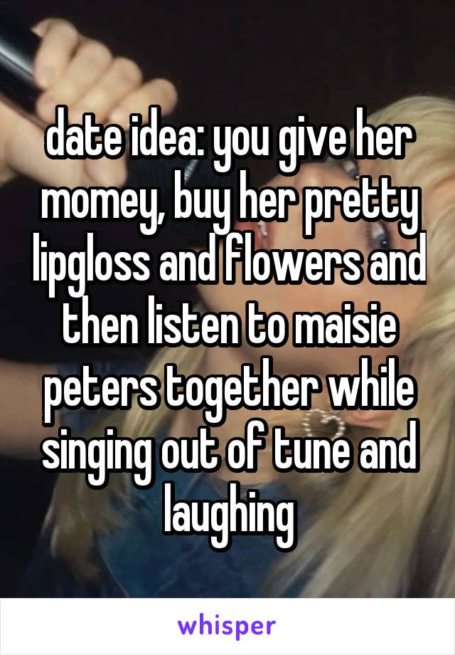 date idea: you give her momey, buy her pretty lipgloss and flowers and then listen to maisie peters together while singing out of tune and laughing