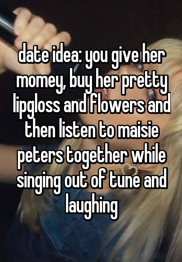 date idea: you give her momey, buy her pretty lipgloss and flowers and then listen to maisie peters together while singing out of tune and laughing