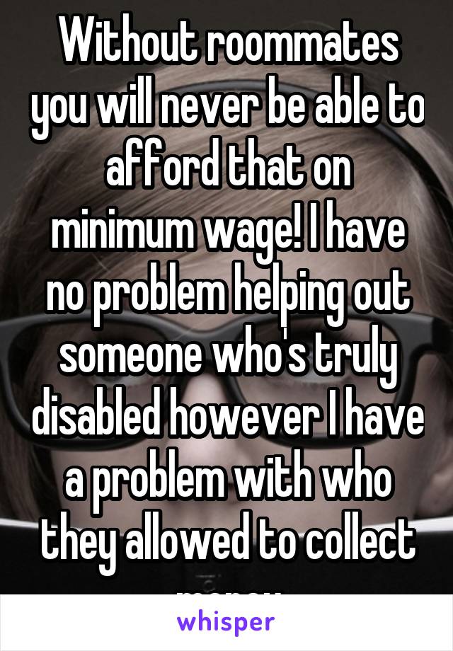 Without roommates you will never be able to afford that on minimum wage! I have no problem helping out someone who's truly disabled however I have a problem with who they allowed to collect money