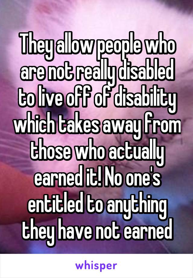 They allow people who are not really disabled to live off of disability which takes away from those who actually earned it! No one's entitled to anything they have not earned