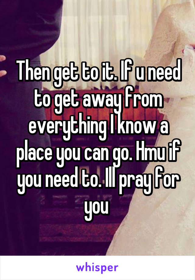 Then get to it. If u need to get away from everything I know a place you can go. Hmu if you need to. Ill pray for you 