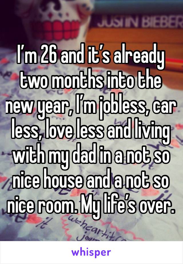 I’m 26 and it’s already two months into the new year, I’m jobless, car less, love less and living with my dad in a not so nice house and a not so nice room. My life’s over.