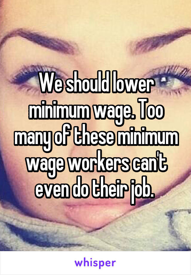 We should lower minimum wage. Too many of these minimum wage workers can't even do their job. 