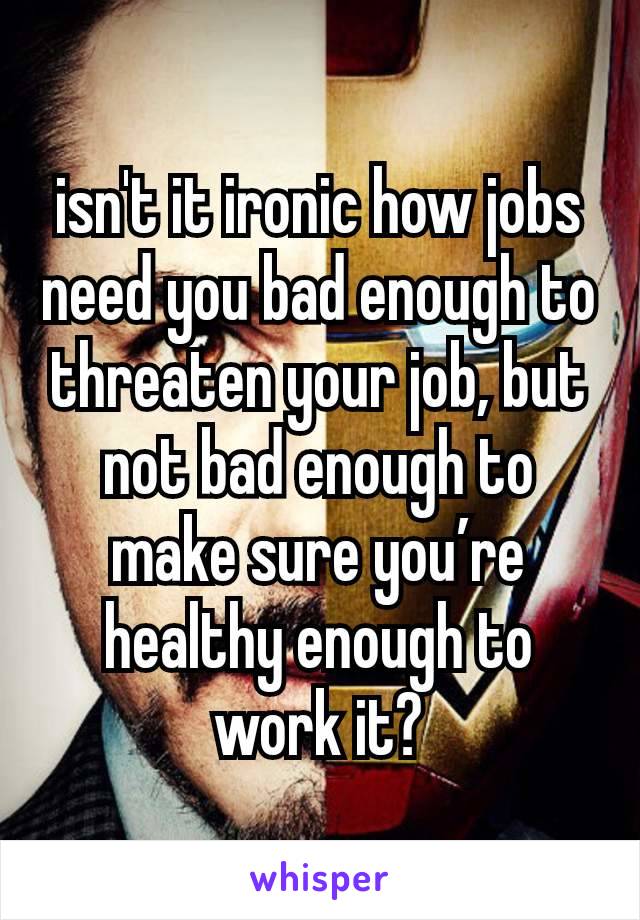 isn't it ironic how jobs need you bad enough to threaten your job, but not bad enough to make sure you’re healthy enough to work it?