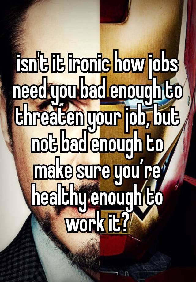 isn't it ironic how jobs need you bad enough to threaten your job, but not bad enough to make sure you’re healthy enough to work it?