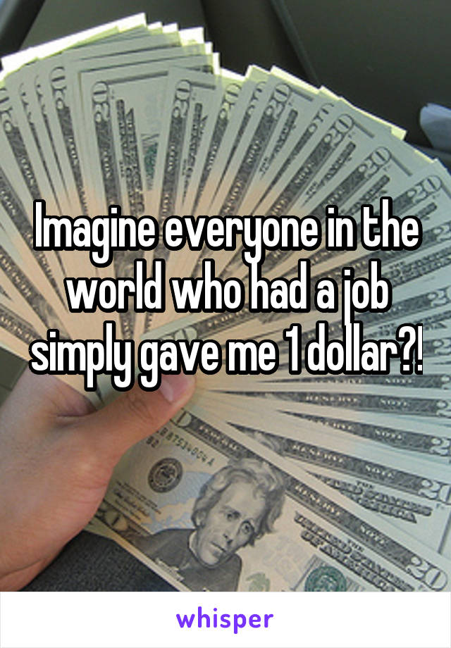 Imagine everyone in the world who had a job simply gave me 1 dollar?! 