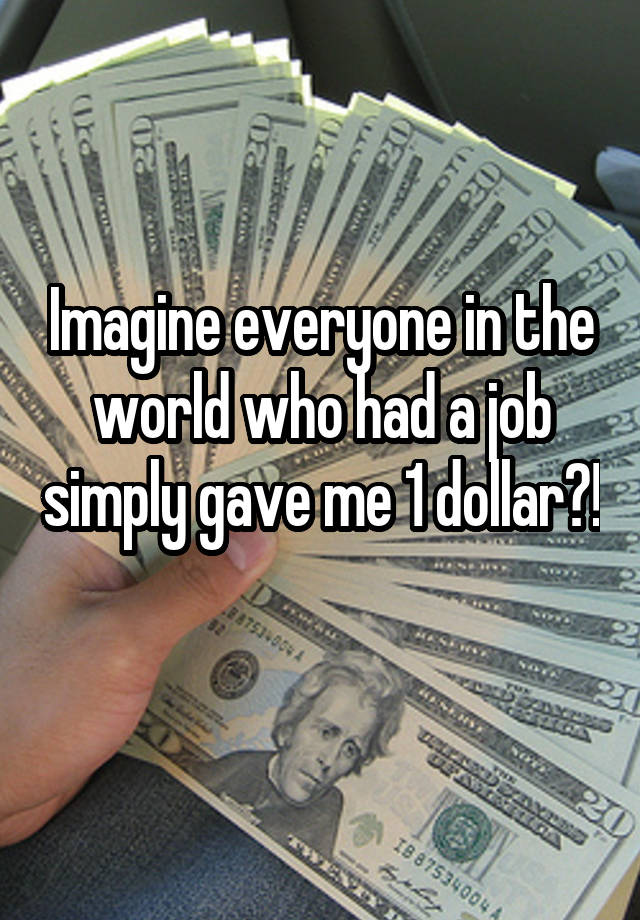 Imagine everyone in the world who had a job simply gave me 1 dollar?! 