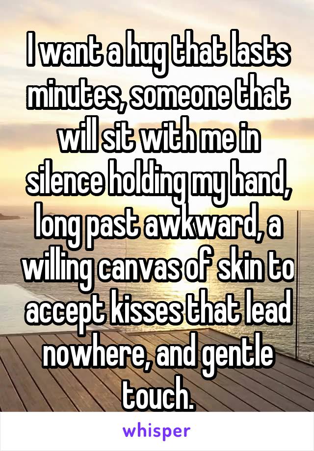 I want a hug that lasts minutes, someone that will sit with me in silence holding my hand, long past awkward, a willing canvas of skin to accept kisses that lead nowhere, and gentle touch.