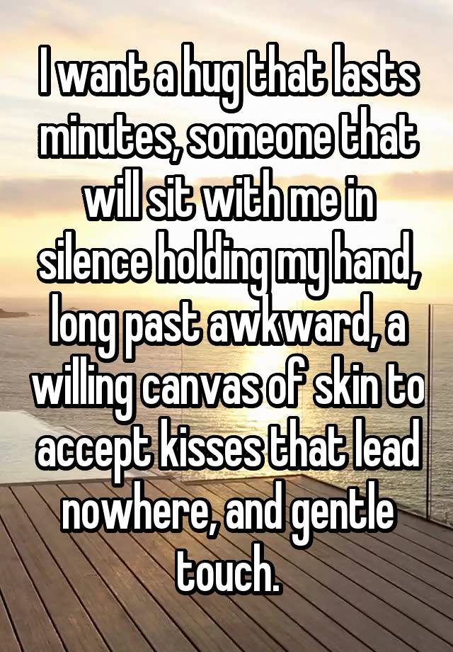 I want a hug that lasts minutes, someone that will sit with me in silence holding my hand, long past awkward, a willing canvas of skin to accept kisses that lead nowhere, and gentle touch.