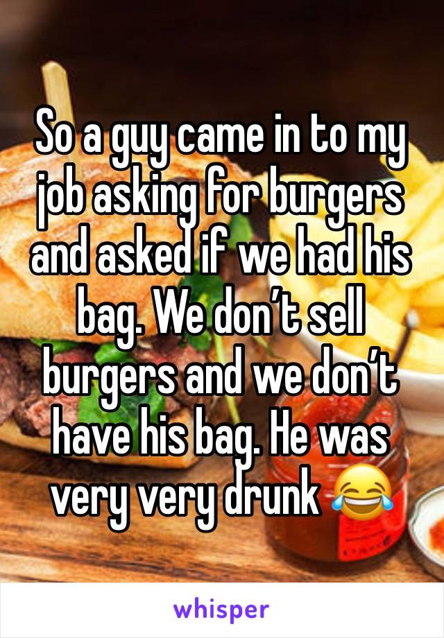 So a guy came in to my job asking for burgers and asked if we had his bag. We don’t sell burgers and we don’t have his bag. He was very very drunk 😂