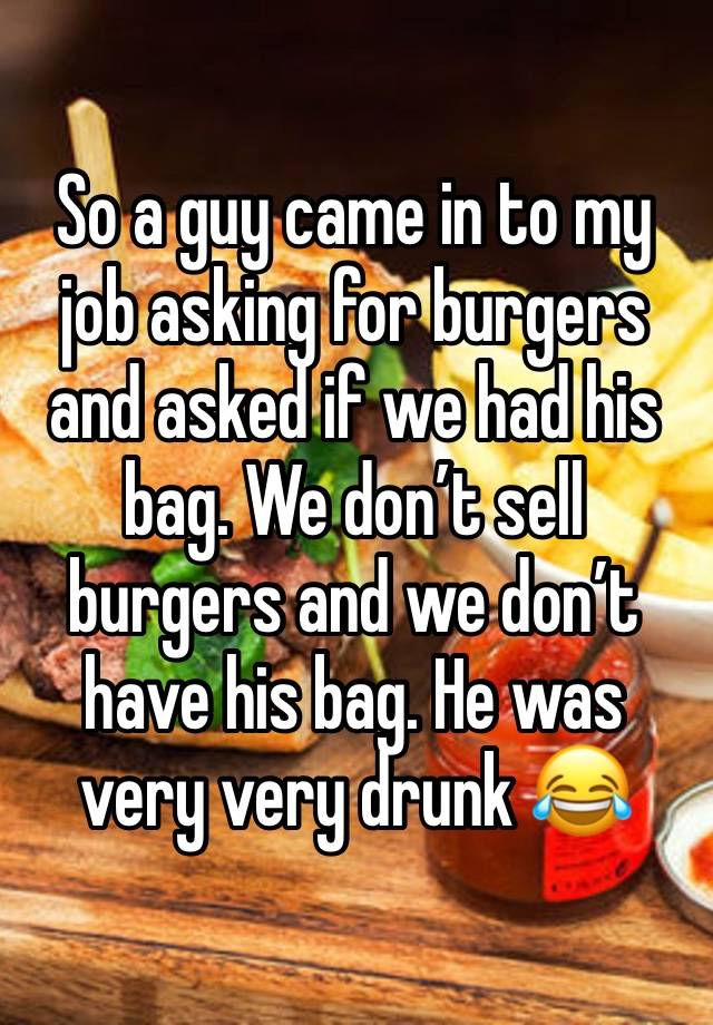 So a guy came in to my job asking for burgers and asked if we had his bag. We don’t sell burgers and we don’t have his bag. He was very very drunk 😂