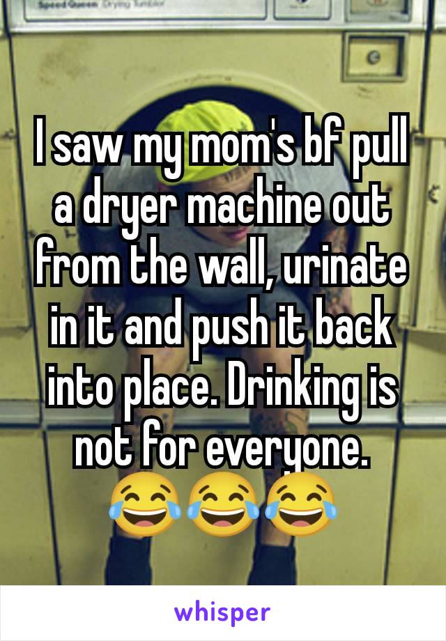 I saw my mom's bf pull a dryer machine out from the wall, urinate in it and push it back into place. Drinking is not for everyone.
😂😂😂