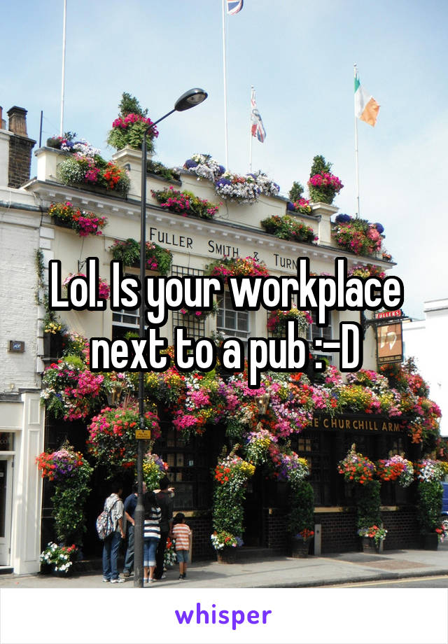 Lol. Is your workplace next to a pub :-D