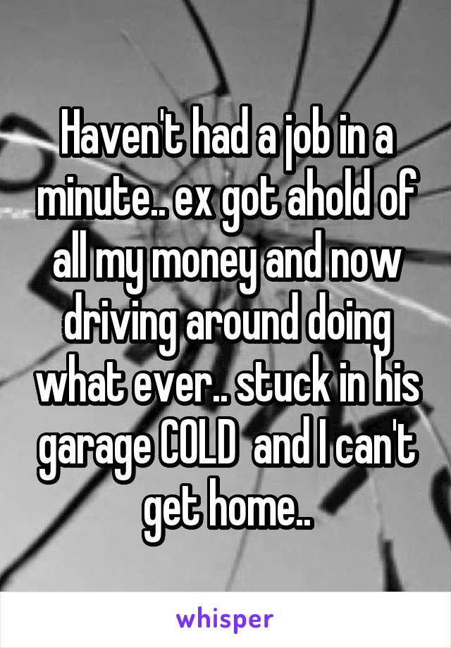 Haven't had a job in a minute.. ex got ahold of all my money and now driving around doing what ever.. stuck in his garage COLD  and I can't get home..