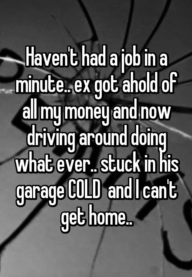 Haven't had a job in a minute.. ex got ahold of all my money and now driving around doing what ever.. stuck in his garage COLD  and I can't get home..