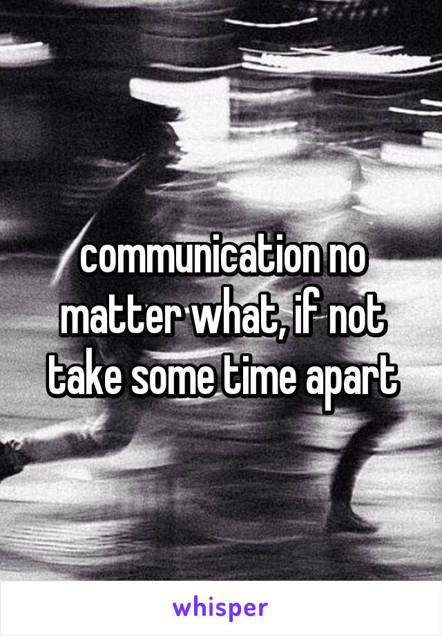 communication no matter what, if not take some time apart