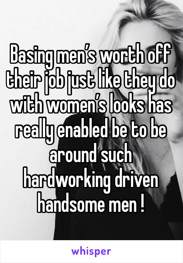 Basing men’s worth off their job just like they do with women’s looks has really enabled be to be around such hardworking driven handsome men !