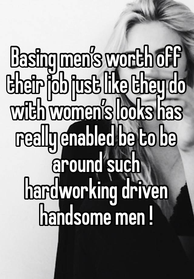 Basing men’s worth off their job just like they do with women’s looks has really enabled be to be around such hardworking driven handsome men !