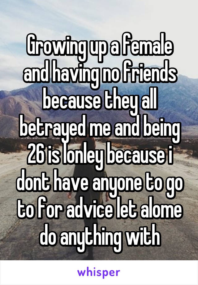 Growing up a female and having no friends because they all betrayed me and being 26 is lonley because i dont have anyone to go to for advice let alome do anything with