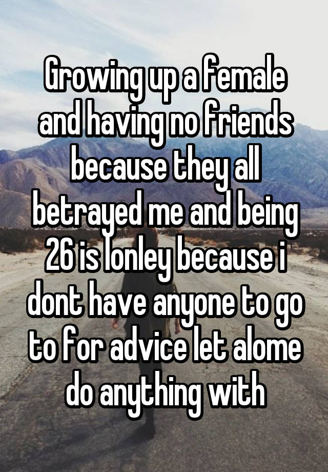 Growing up a female and having no friends because they all betrayed me and being 26 is lonley because i dont have anyone to go to for advice let alome do anything with