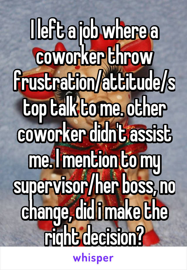 I left a job where a coworker throw frustration/attitude/stop talk to me. other coworker didn't assist me. I mention to my supervisor/her boss, no change, did i make the right decision?