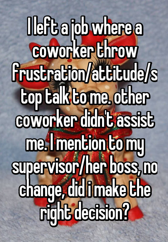 I left a job where a coworker throw frustration/attitude/stop talk to me. other coworker didn't assist me. I mention to my supervisor/her boss, no change, did i make the right decision?