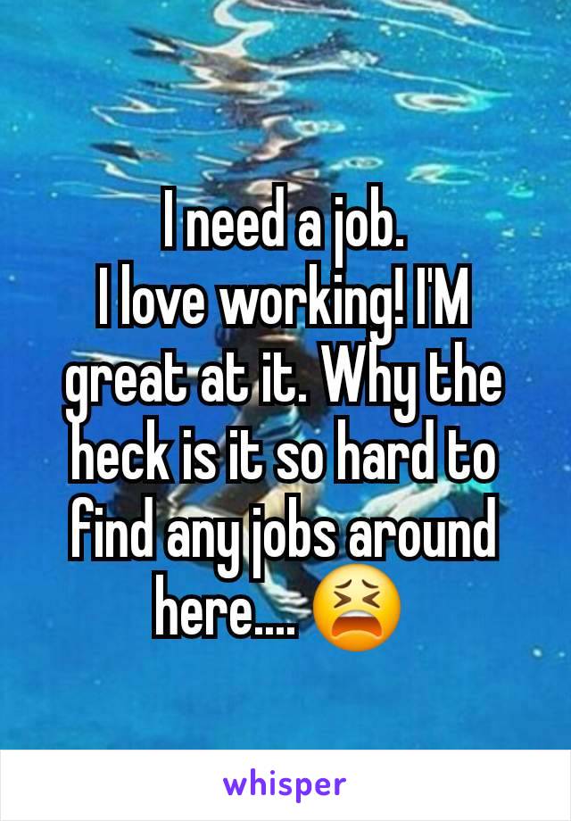 I need a job.
I love working! I'M great at it. Why the heck is it so hard to find any jobs around here.... 😫 