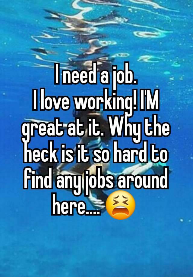 I need a job.
I love working! I'M great at it. Why the heck is it so hard to find any jobs around here.... 😫 