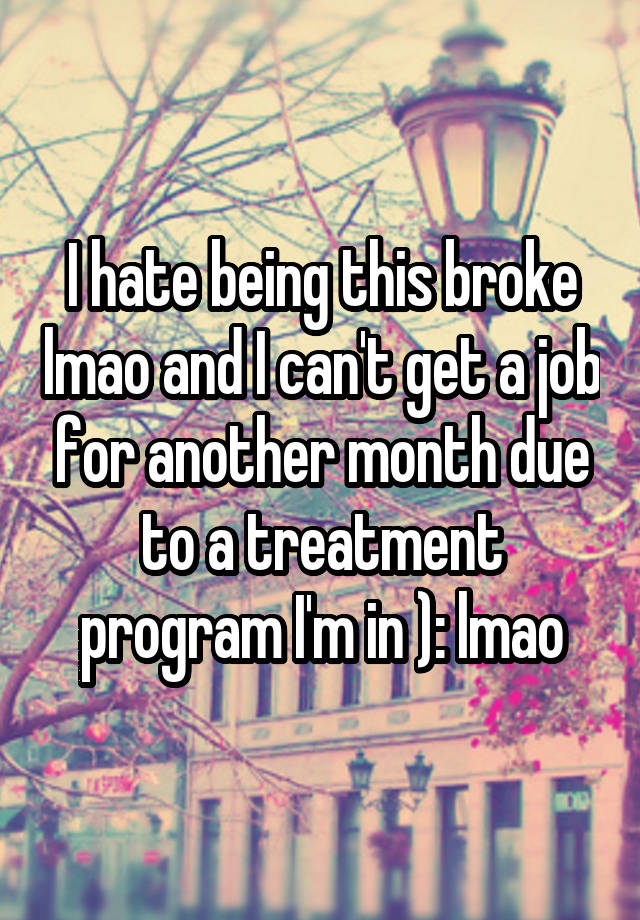 I hate being this broke lmao and I can't get a job for another month due to a treatment program I'm in ): lmao