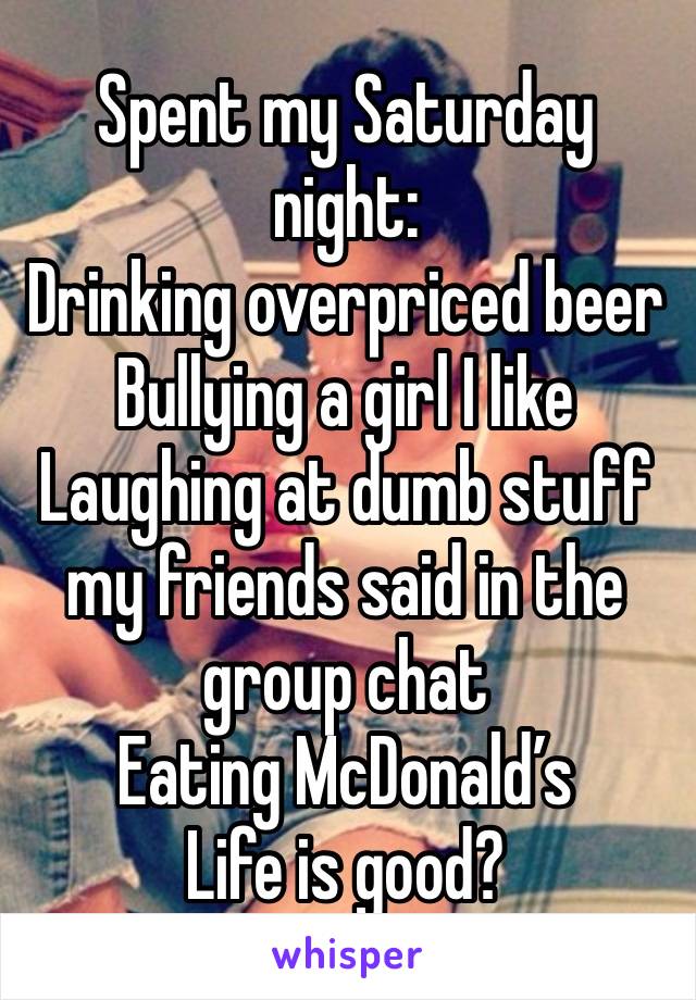 Spent my Saturday night:
Drinking overpriced beer
Bullying a girl I like
Laughing at dumb stuff my friends said in the group chat
Eating McDonald’s 
Life is good?