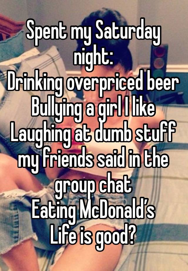 Spent my Saturday night:
Drinking overpriced beer
Bullying a girl I like
Laughing at dumb stuff my friends said in the group chat
Eating McDonald’s 
Life is good?