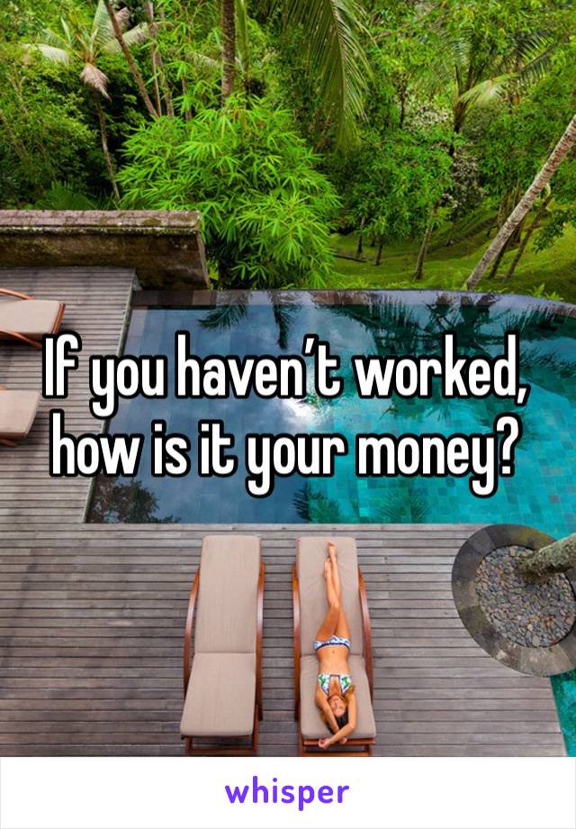 If you haven’t worked, how is it your money?