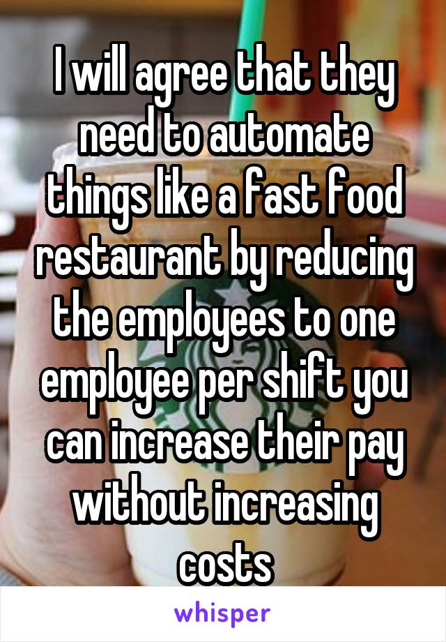 I will agree that they need to automate things like a fast food restaurant by reducing the employees to one employee per shift you can increase their pay without increasing costs