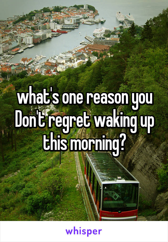 what's one reason you Don't regret waking up this morning?