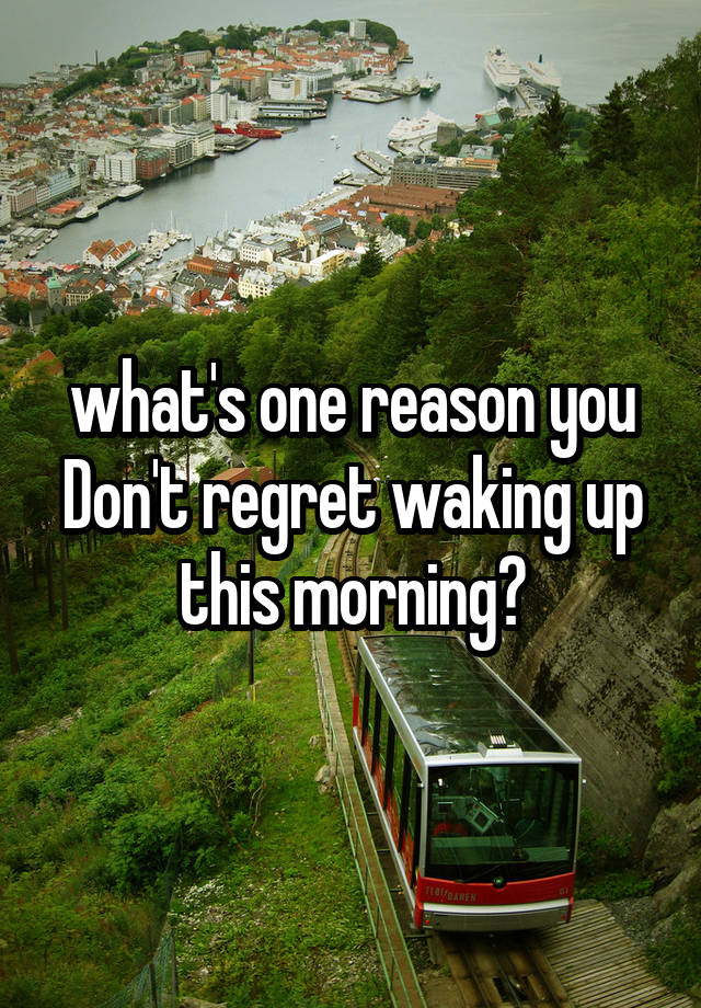 what's one reason you Don't regret waking up this morning?