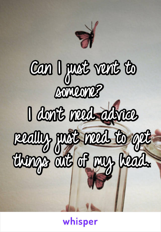 Can I just vent to someone? 
I don't need advice really just need to get things out of my head..