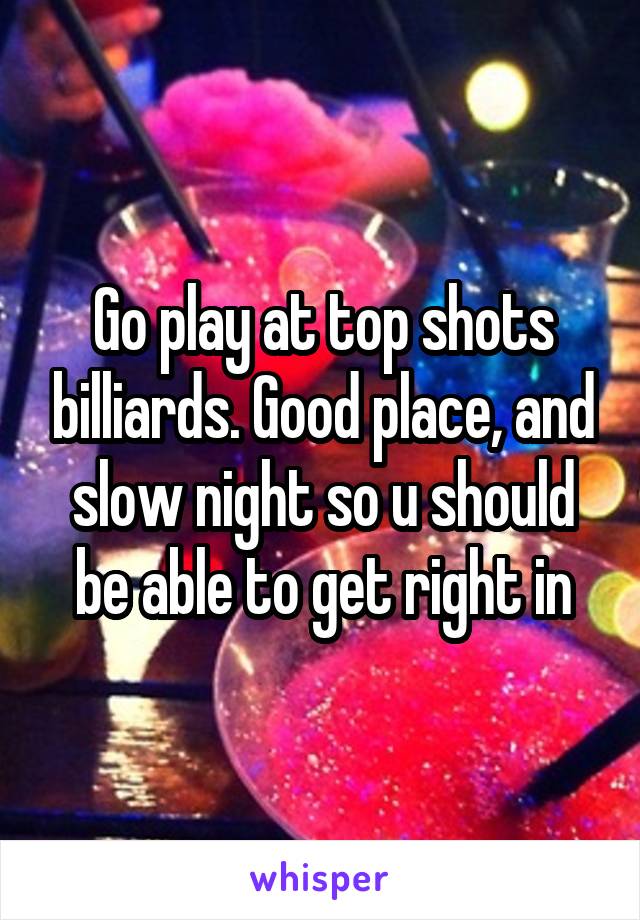 Go play at top shots billiards. Good place, and slow night so u should be able to get right in