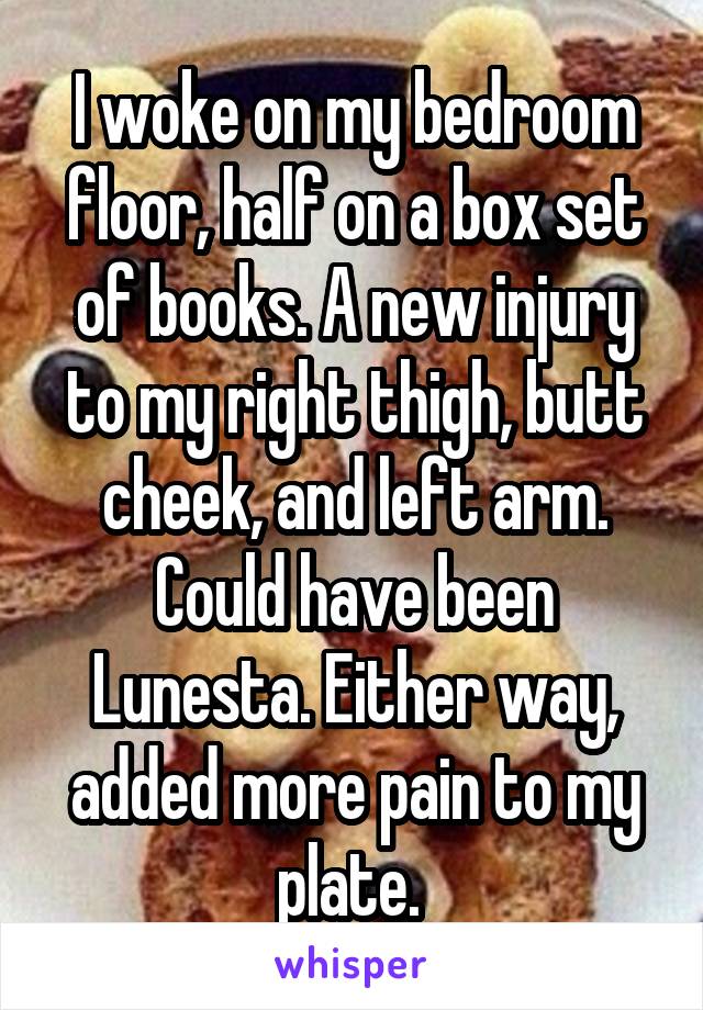 I woke on my bedroom floor, half on a box set of books. A new injury to my right thigh, butt cheek, and left arm. Could have been Lunesta. Either way, added more pain to my plate. 