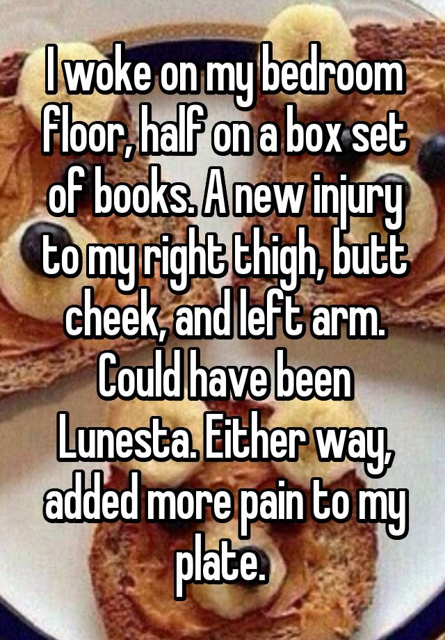 I woke on my bedroom floor, half on a box set of books. A new injury to my right thigh, butt cheek, and left arm. Could have been Lunesta. Either way, added more pain to my plate. 