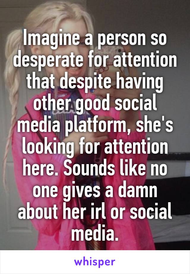 Imagine a person so desperate for attention that despite having other good social media platform, she's looking for attention here. Sounds like no one gives a damn about her irl or social media.