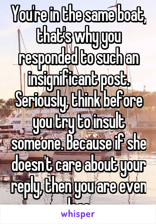 You're in the same boat, that's why you responded to such an insignificant post. Seriously, think before you try to insult someone. Because if she doesn't care about your reply, then you are even less