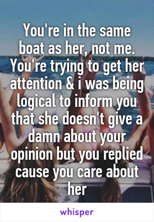 You're in the same boat as her, not me. You're trying to get her attention & i was being logical to inform you that she doesn't give a damn about your opinion but you replied cause you care about her