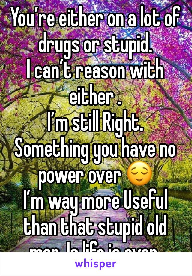 You’re either on a lot of drugs or stupid. 
I can’t reason with either . 
I’m still Right. 
Something you have no power over 😌
I’m way more Useful than that stupid old man. Is life is over.