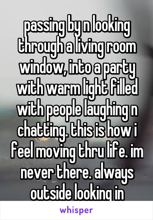 passing by n looking through a living room window, into a party with warm light filled with people laughing n chatting. this is how i feel moving thru life. im never there. always outside looking in