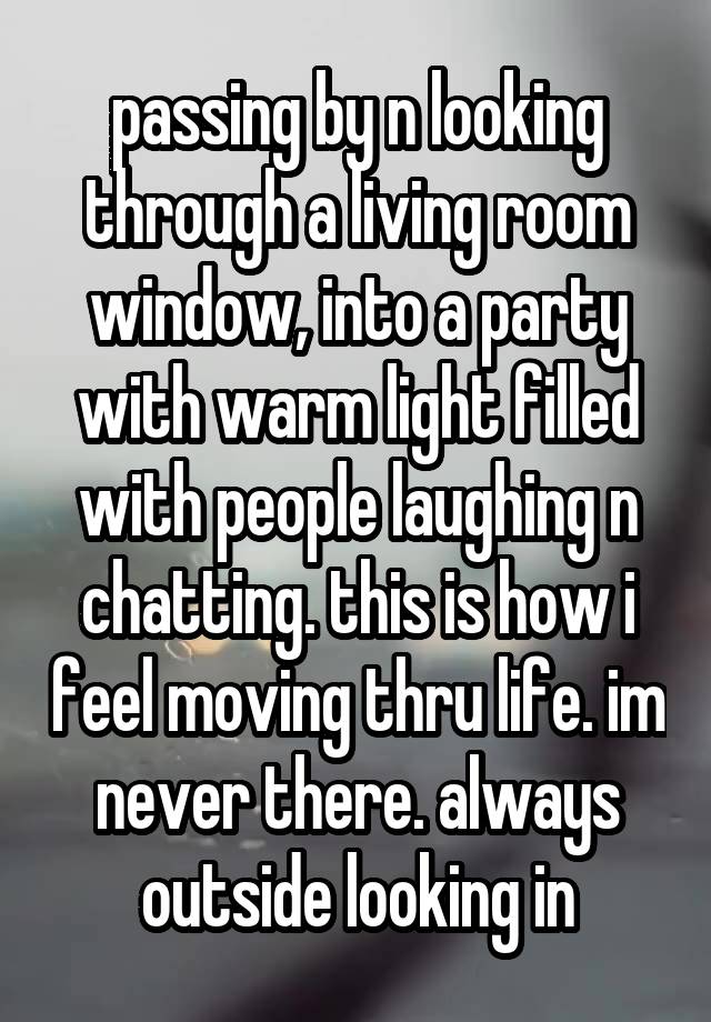 passing by n looking through a living room window, into a party with warm light filled with people laughing n chatting. this is how i feel moving thru life. im never there. always outside looking in