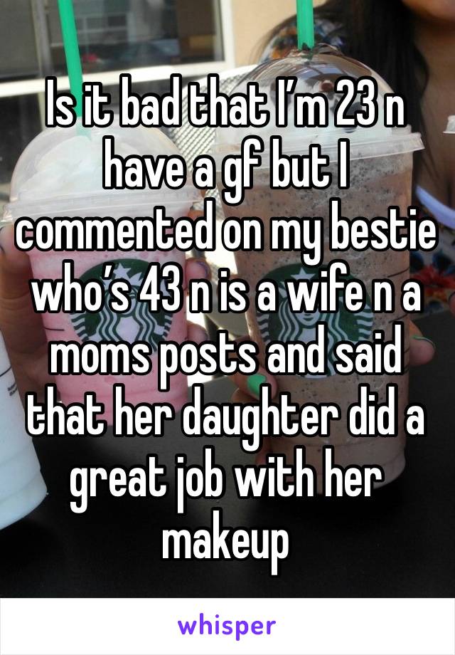 Is it bad that I’m 23 n have a gf but I commented on my bestie who’s 43 n is a wife n a moms posts and said that her daughter did a great job with her makeup