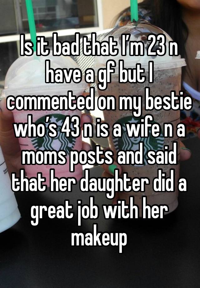 Is it bad that I’m 23 n have a gf but I commented on my bestie who’s 43 n is a wife n a moms posts and said that her daughter did a great job with her makeup